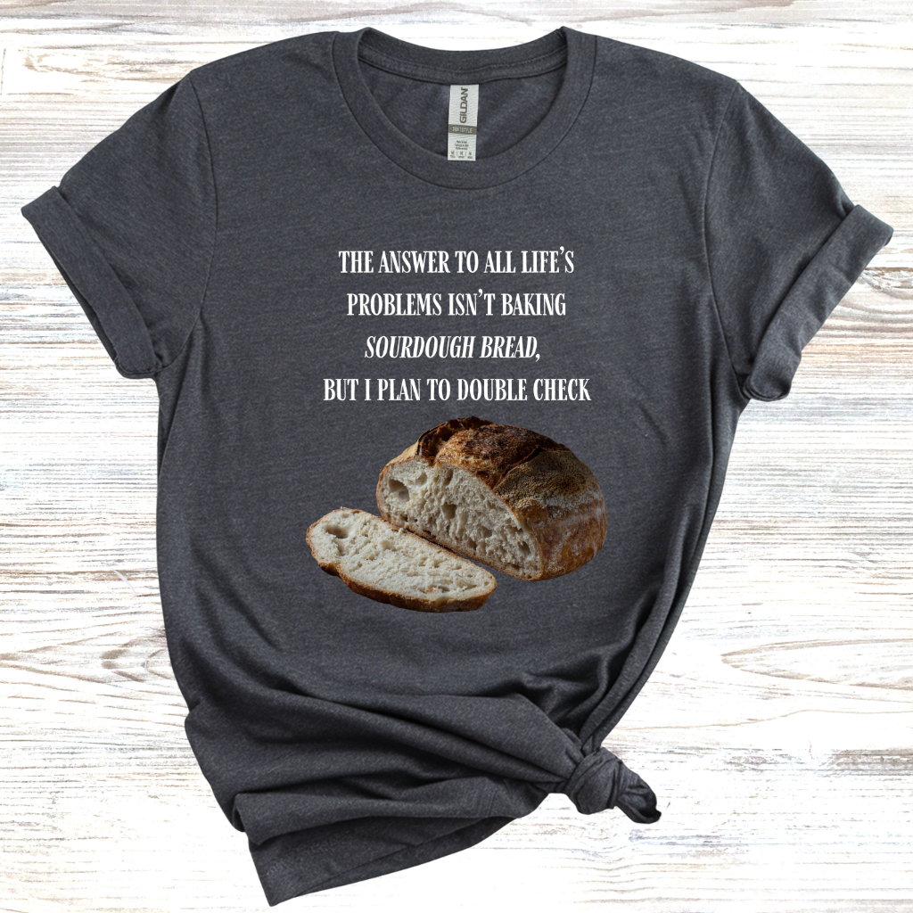 The Answer to All Life's Problems Isn't Baking Sourdough Bread... But I'll Have to Double Check T-Shirt