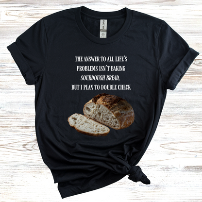 The Answer to All Life's Problems Isn't Baking Sourdough Bread... But I'll Have to Double Check T-Shirt
