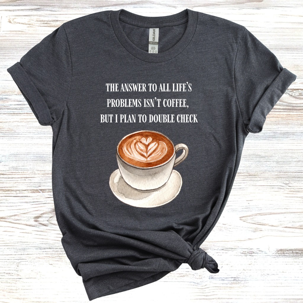 The Answer to All Life's Problems is Not Coffee... But Let Me Double Check T-Shirt